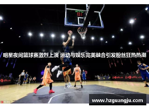 明星夜间篮球赛激烈上演 运动与娱乐完美融合引发粉丝狂热热潮