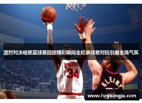 激烈对决明星篮球赛回放精彩瞬间全纪录球星对抗引爆全场气氛