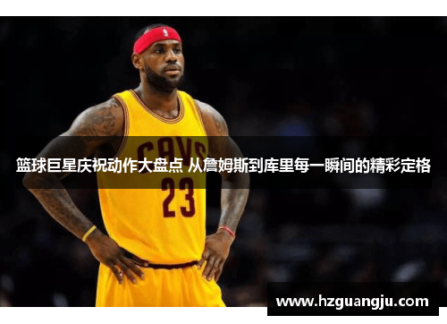 篮球巨星庆祝动作大盘点 从詹姆斯到库里每一瞬间的精彩定格