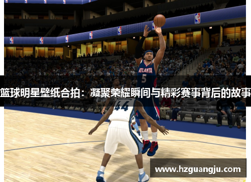 篮球明星壁纸合拍：凝聚荣耀瞬间与精彩赛事背后的故事