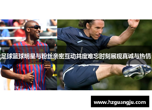 足球篮球明星与粉丝亲密互动共度难忘时刻展现真诚与热情