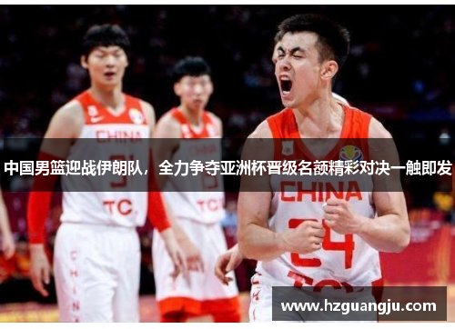 中国男篮迎战伊朗队，全力争夺亚洲杯晋级名额精彩对决一触即发